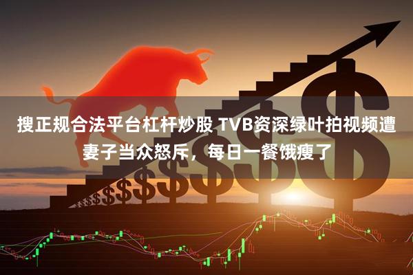 搜正规合法平台杠杆炒股 TVB资深绿叶拍视频遭妻子当众怒斥,每日一餐饿瘦了