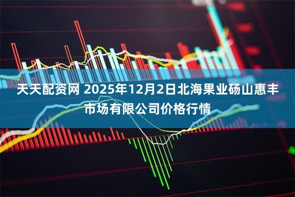 天天配资网 2025年12月2日北海果业砀山惠丰市场有限公司价格行情