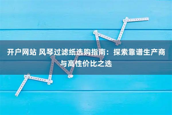 开户网站 风琴过滤纸选购指南：探索靠谱生产商与高性价比之选