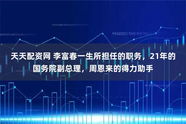 天天配资网 李富春一生所担任的职务，21年的国务院副总理，周恩来的得力助手