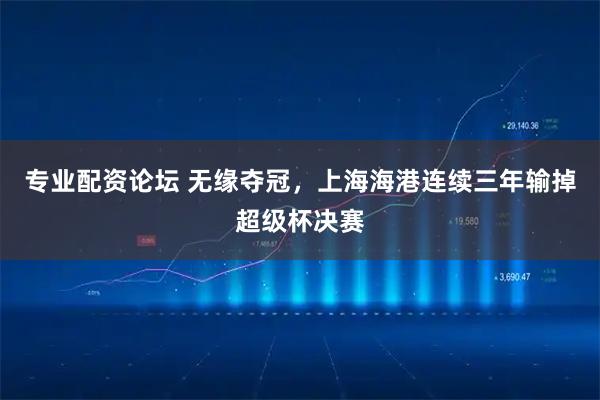 专业配资论坛 无缘夺冠，上海海港连续三年输掉超级杯决赛