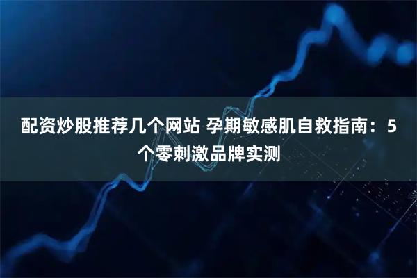 配资炒股推荐几个网站 孕期敏感肌自救指南：5个零刺激品牌实测