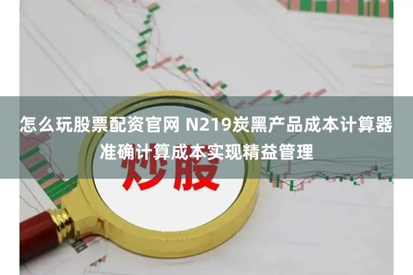 怎么玩股票配资官网 N219炭黑产品成本计算器准确计算成本实现精益管理