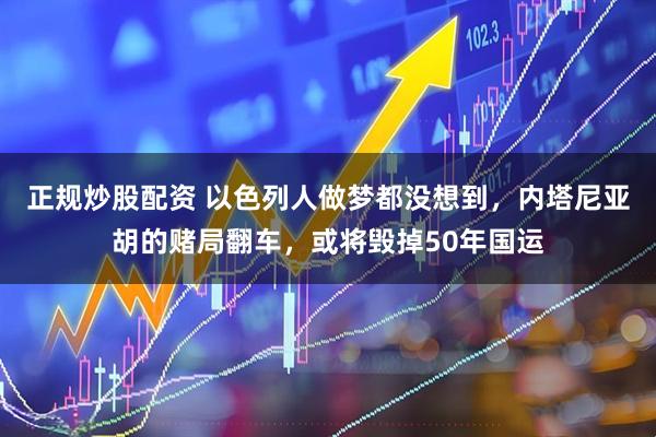 正规炒股配资 以色列人做梦都没想到，内塔尼亚胡的赌局翻车，或将毁掉50年国运