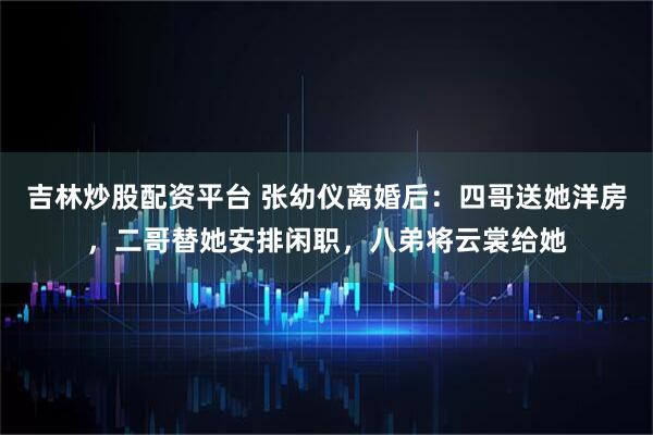 吉林炒股配资平台 张幼仪离婚后：四哥送她洋房，二哥替她安排闲职，八弟将云裳给她