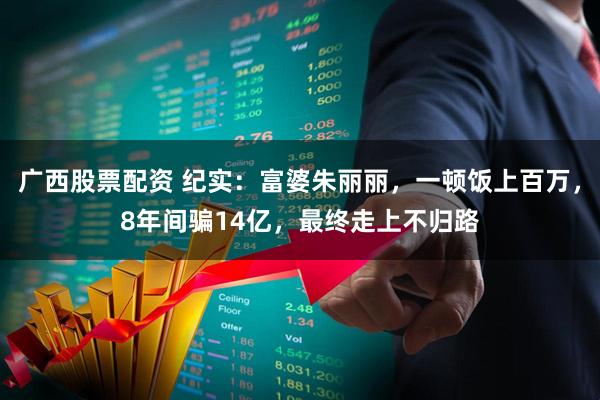 广西股票配资 纪实：富婆朱丽丽，一顿饭上百万，8年间骗14亿，最终走上不归路