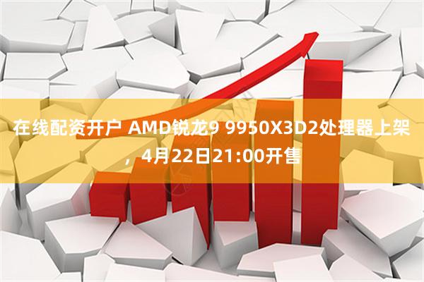 在线配资开户 AMD锐龙9 9950X3D2处理器上架，4月22日21:00开售