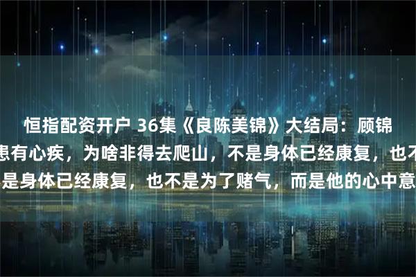 恒指配资开户 36集《良陈美锦》大结局：顾锦朝至死不知，世子叶限患有心疾，为啥非得去爬山，不是身体已经康复，也不是为了赌气，而是他的心中意难平