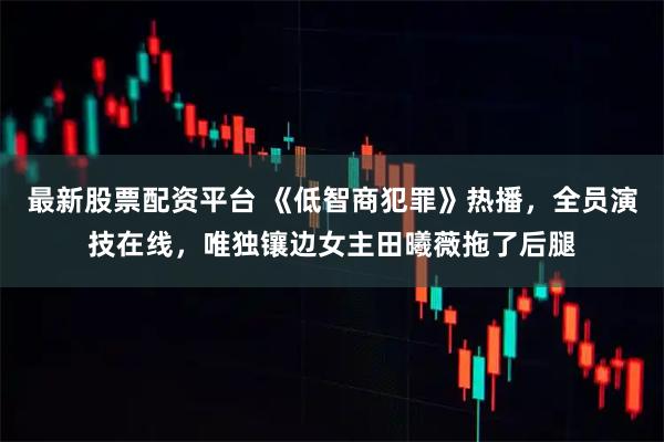 最新股票配资平台 《低智商犯罪》热播，全员演技在线，唯独镶边女主田曦薇拖了后腿