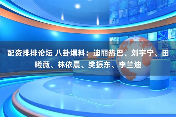 配资排排论坛 八卦爆料：迪丽热巴、刘宇宁、田曦薇、林依晨、樊振东、李兰迪