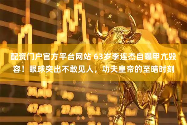 配资门户官方平台网站 63岁李连杰自曝甲亢毁容！眼球突出不敢见人，功夫皇帝的至暗时刻