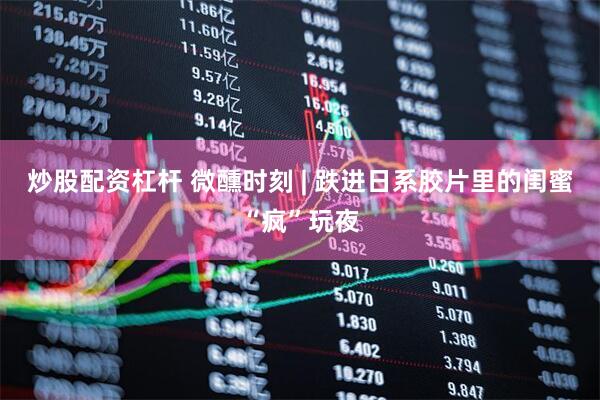 炒股配资杠杆 微醺时刻 | 跌进日系胶片里的闺蜜“疯”玩夜