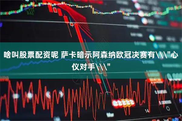 啥叫股票配资呢 萨卡暗示阿森纳欧冠决赛有\