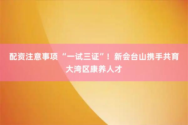 配资注意事项 “一试三证”！新会台山携手共育大湾区康养人才