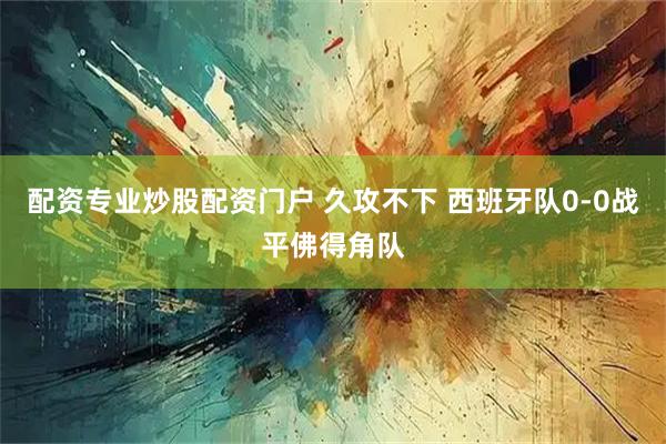 配资专业炒股配资门户 久攻不下 西班牙队0-0战平佛得角队