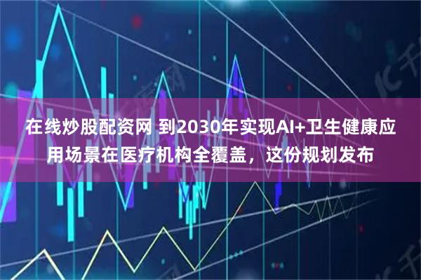 在线炒股配资网 到2030年实现AI+卫生健康应用场景在医疗机构全覆盖，这份规划发布